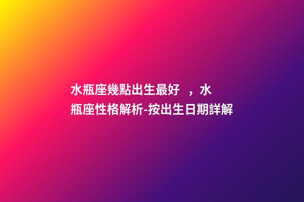 水瓶座幾點出生最好，水瓶座性格解析-按出生日期詳解